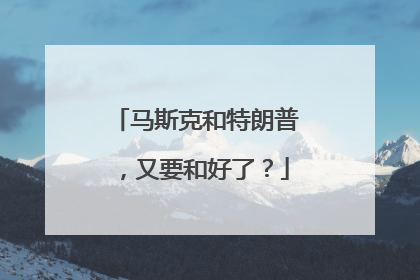 马斯克和特朗普，又要和好了？